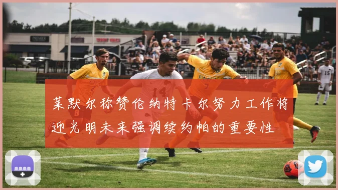 莱默尔称赞伦纳特卡尔努力工作将迎光明未来强调续约帕的重要性