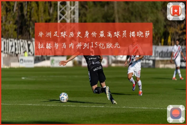 非洲足球历史身价最高球员揭晓萨拉赫与马内并列15亿欧元