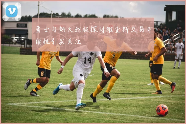 勇士与热火积极探讨维金斯交易可能性引发关注