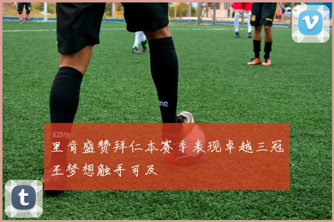 里肯盛赞拜仁本赛季表现卓越三冠王梦想触手可及