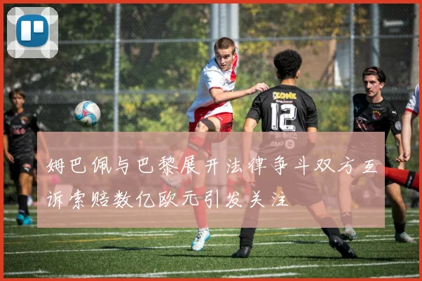 姆巴佩与巴黎展开法律争斗双方互诉索赔数亿欧元引发关注