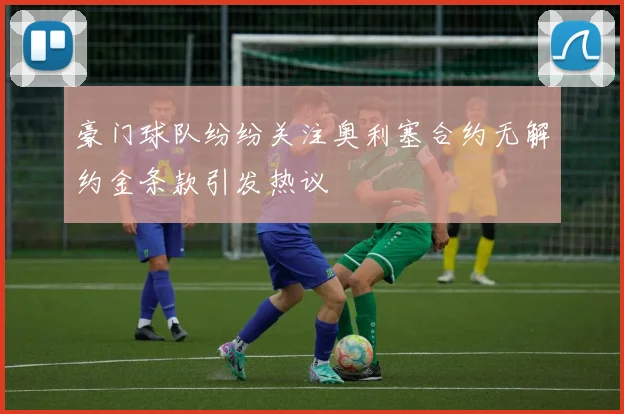 豪门球队纷纷关注奥利塞合约无解约金条款引发热议