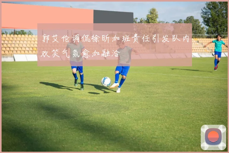 郭艾伦调侃徐昕加班责任引发队内欢笑气氛愈加融洽