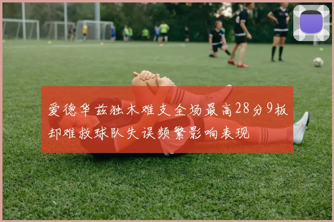 爱德华兹独木难支全场最高28分9板却难救球队失误频繁影响表现