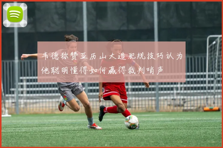 韦德称赞亚历山大造犯规技巧认为他聪明懂得如何赢得裁判哨声