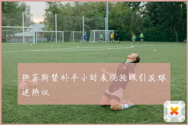 热苏斯替补半小时表现抢眼引发球迷热议