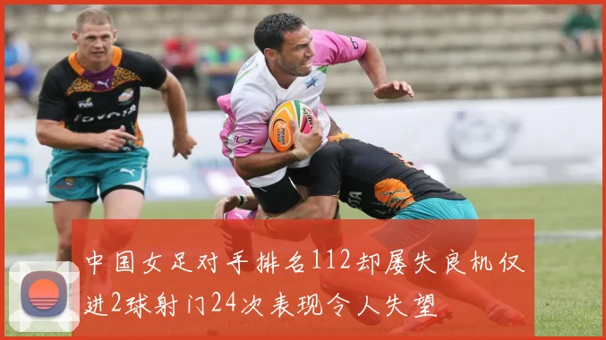 中国女足对手排名112却屡失良机仅进2球射门24次表现令人失望