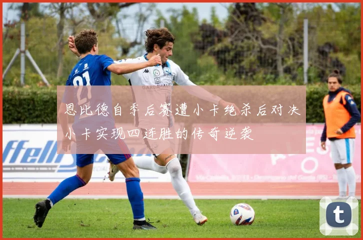 恩比德自季后赛遭小卡绝杀后对决小卡实现四连胜的传奇逆袭