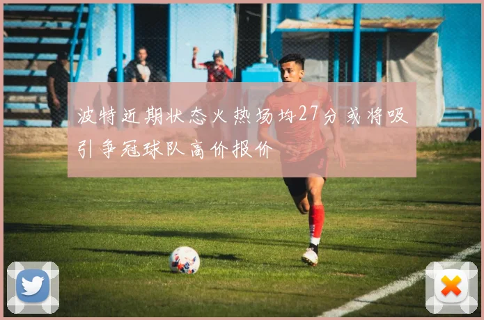 波特近期状态火热场均27分或将吸引争冠球队高价报价