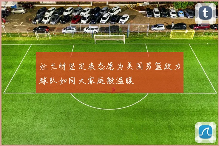 杜兰特坚定表态愿为美国男篮效力球队如同大家庭般温暖