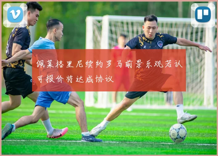 佩莱格里尼续约罗马前景乐观若认可报价将达成协议