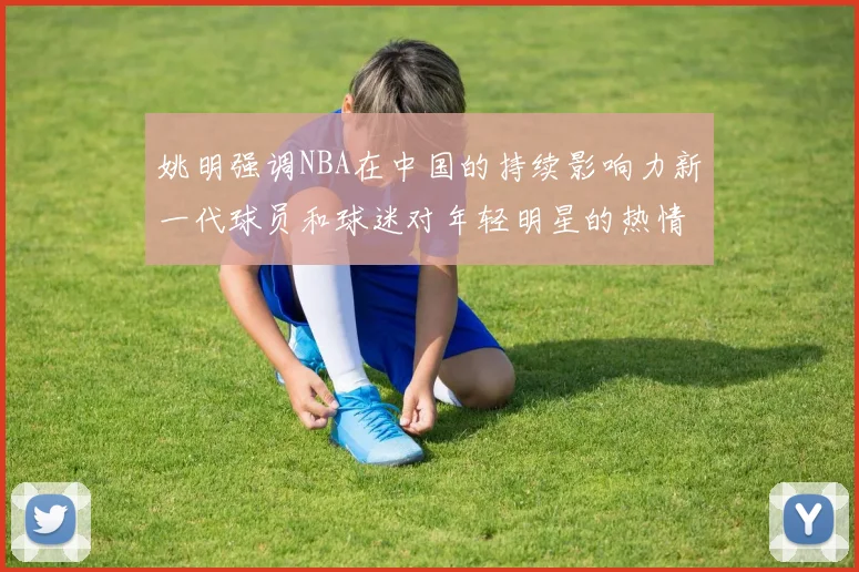 姚明强调NBA在中国的持续影响力新一代球员和球迷对年轻明星的热情不减