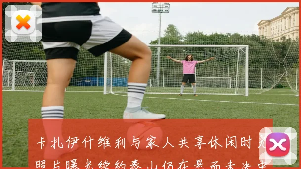 卡扎伊什维利与家人共享休闲时光照片曝光续约泰山仍在悬而未决中