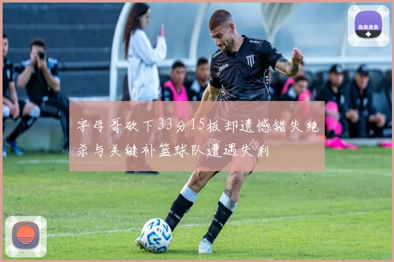 字母哥砍下33分15板却遗憾错失绝杀与关键补篮球队遭遇失利
