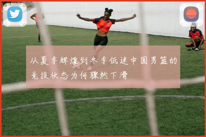 从夏季辉煌到冬季低迷中国男篮的竞技状态为何骤然下滑