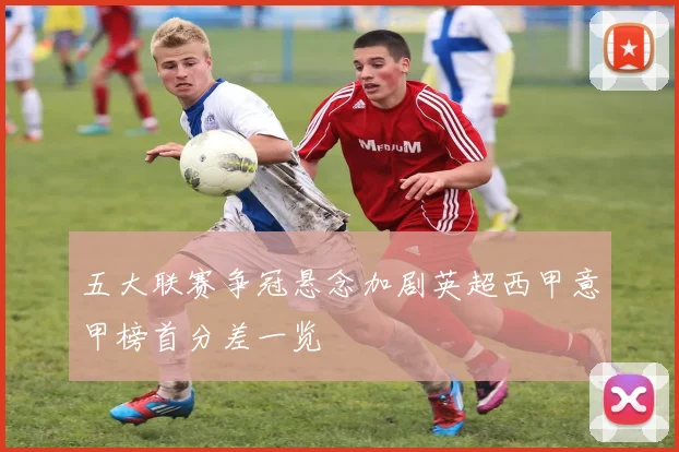 五大联赛争冠悬念加剧英超西甲意甲榜首分差一览