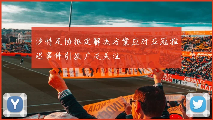 沙特足协拟定解决方案应对亚冠推迟事件引发广泛关注