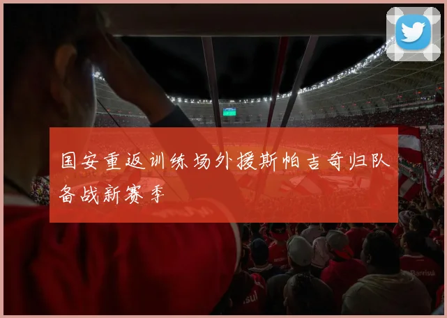 国安重返训练场外援斯帕吉奇归队备战新赛季