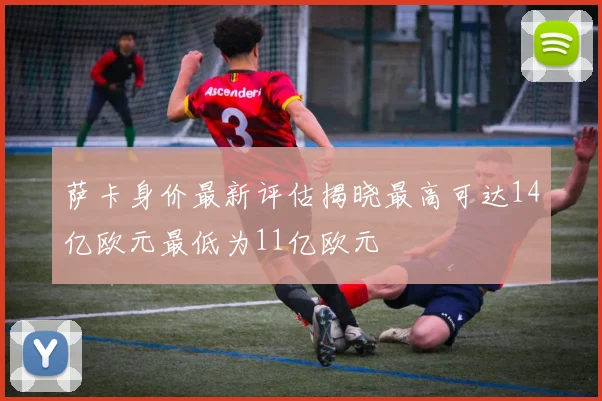 萨卡身价最新评估揭晓最高可达14亿欧元最低为11亿欧元