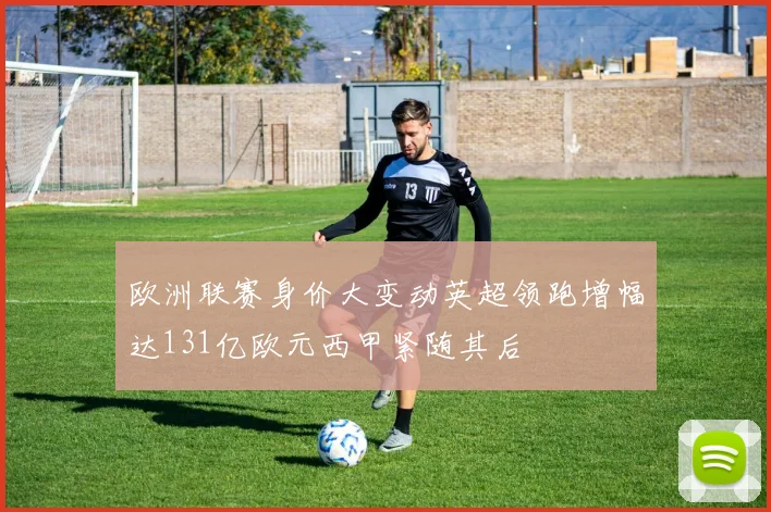 欧洲联赛身价大变动英超领跑增幅达131亿欧元西甲紧随其后