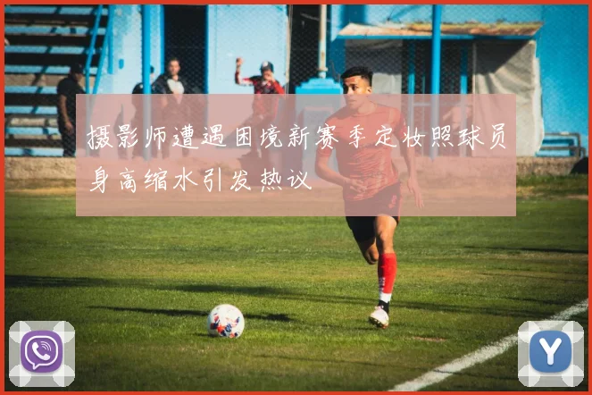 摄影师遭遇困境新赛季定妆照球员身高缩水引发热议