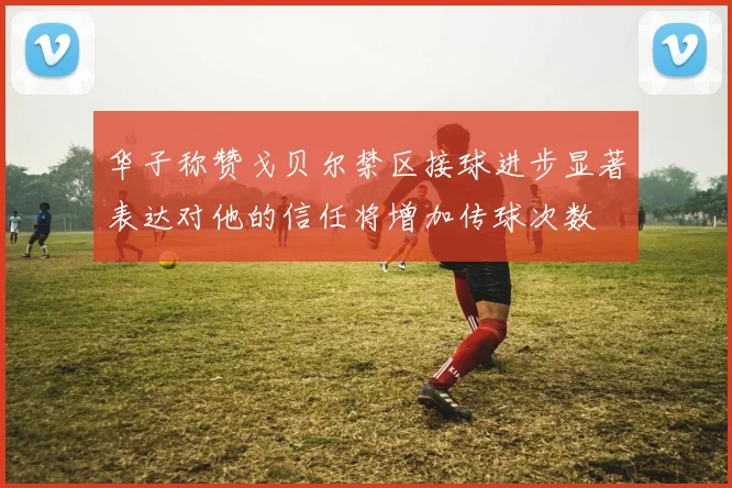华子称赞戈贝尔禁区接球进步显著表达对他的信任将增加传球次数