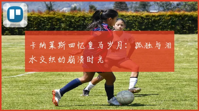 卡纳莱斯回忆皇马岁月：孤独与泪水交织的崩溃时光