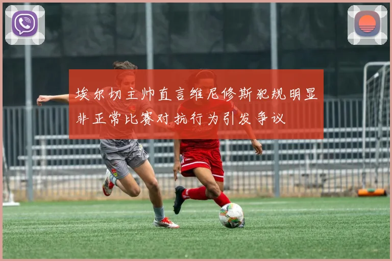 埃尔切主帅直言维尼修斯犯规明显非正常比赛对抗行为引发争议