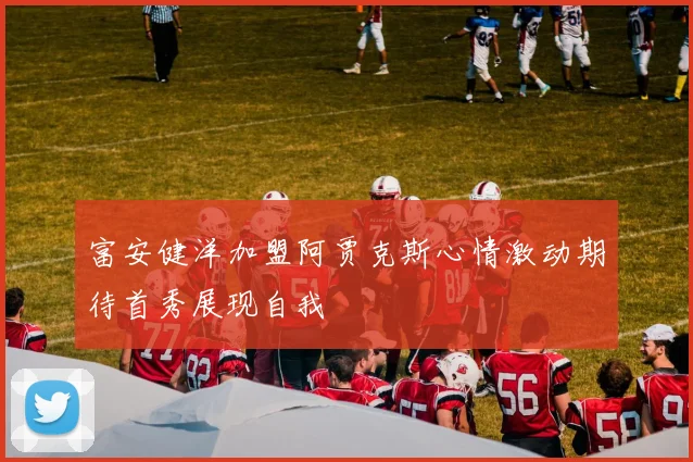 富安健洋加盟阿贾克斯心情激动期待首秀展现自我