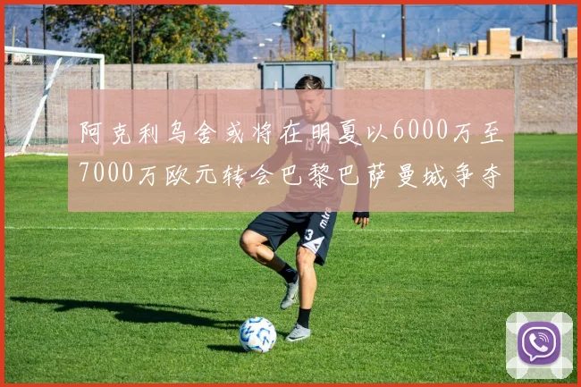 阿克利乌舍或将在明夏以6000万至7000万欧元转会巴黎巴萨曼城争夺战升级