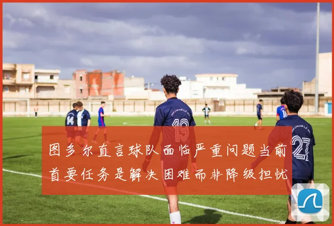 图多尔直言球队面临严重问题当前首要任务是解决困难而非降级担忧