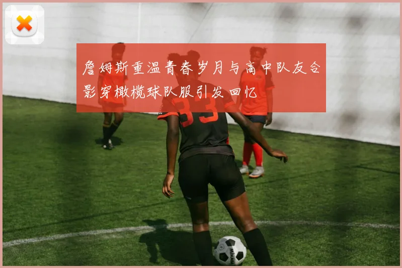 詹姆斯重温青春岁月与高中队友合影穿橄榄球队服引发回忆