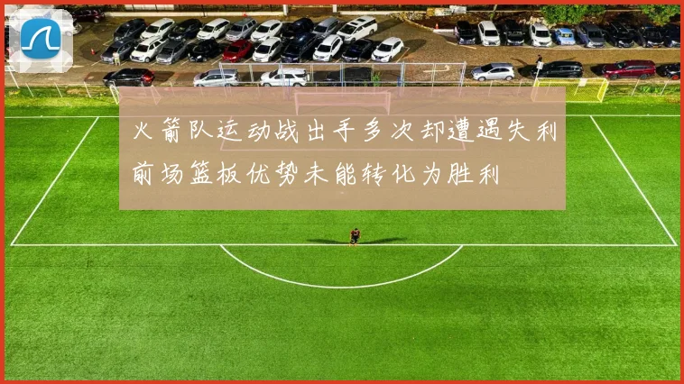 火箭队运动战出手多次却遭遇失利前场篮板优势未能转化为胜利
