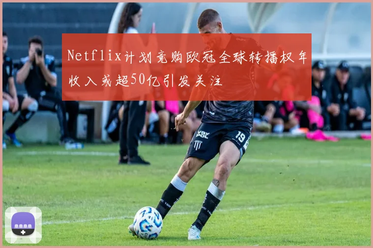Netflix计划竞购欧冠全球转播权年收入或超50亿引发关注