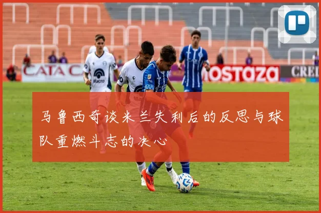 马鲁西奇谈米兰失利后的反思与球队重燃斗志的决心