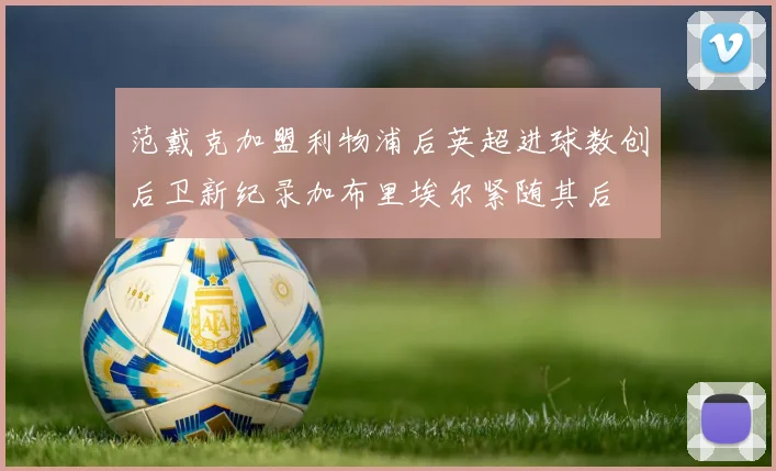 范戴克加盟利物浦后英超进球数创后卫新纪录加布里埃尔紧随其后